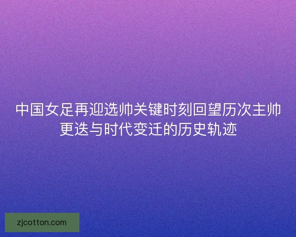中国女足再迎选帅关键时刻回望历次主帅更迭与时代变迁的历史轨迹
