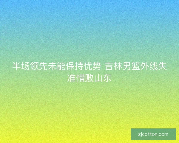 半场领先未能保持优势 吉林男篮外线失准惜败山东