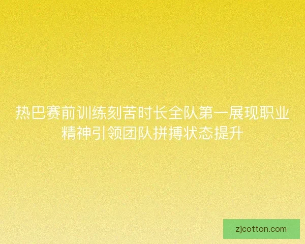 热巴赛前训练刻苦时长全队第一展现职业精神引领团队拼搏状态提升