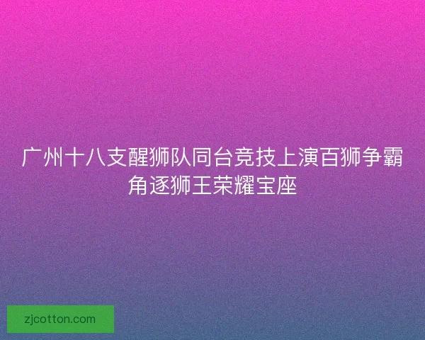 广州十八支醒狮队同台竞技上演百狮争霸角逐狮王荣耀宝座